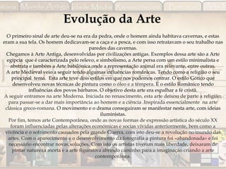 Evolução da Arte
O primeiro sinal de arte deu-se na era da pedra, onde o homem ainda habitava cavernas, e estas
eram a sua tela. Os homem dedicavam-se a caça e a pesca, e com isso retratavam o seu trabalho nas
paredes das cavernas.
Chegamos à Arte Antiga, desenvolvidas por civilizações antigas. Exemplos dessa arte são a Arte
egípcia que é caracterizada pelo relevo, e simbolismo, a Arte persa com um estilo minimalista e
abstrata e também a Arte babilónica onde a representação animal era relevante, entre outras.
A arte Medieval veio a seguir tendo algumas influências românicas. Tendo como a religião o seu
principal tema. Esta arte teve dois estilos em que nos podemos centrar. O estilo Gótico que
desenvolveu novas técnicas de pintura como o óleo e a têmpera. E o estilo Românico tendo
influências dos povos bárbaros. O objetivo desta arte era espalhar a fé cristã.
A seguir entramos na arte Moderna. Iniciada no renascimento, esta arte deixou de parte a religião,
para passar-se a dar mais importância ao homem e a ciência .Inspirada essencialmente na arte
clássica greco-romana. O movimento e o drama conseguiram se manifestar nesta arte, com ideias
iluministas.
Por fim, temos arte Contemporânea, onde as novas formas de expressão artística do século XX
foram influenciadas pelas alterações económicas e socias vividas anteriormente, bem como a
vivência e o sofrimento causados pela grande Guerra, com isto deu-se a revolução no mundo das
artes. Com o aparecimento e o desenvolvimento da fotografia a pintura foi «abandonada» e foi
necessário encontrar novas soluções. Com isto os artistas tiveram mais liberdade, deixaram de
pintar natureza morta e a arte figurativa abrindo caminho para a imaginação criando a arte
contemporânea.
 
