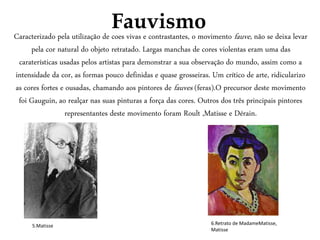 Fauvismo
Caracterizado pela utilização de coes vivas e contrastantes, o movimento fauve, não se deixa levar
pela cor natural do objeto retratado. Largas manchas de cores violentas eram uma das
caraterísticas usadas pelos artistas para demonstrar a sua observação do mundo, assim como a
intensidade da cor, as formas pouco definidas e quase grosseiras. Um crítico de arte, ridicularizo
as cores fortes e ousadas, chamando aos pintores de fauves (feras).O precursor deste movimento
foi Gauguin, ao realçar nas suas pinturas a força das cores. Outros dos três principais pintores
representantes deste movimento foram Roult ,Matisse e Dérain.
5.Matisse 6.Retrato de MadameMatisse,
Matisse
 