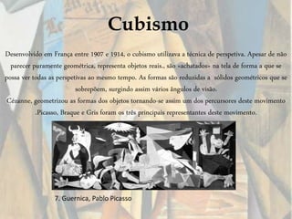Cubismo
Desenvolvido em França entre 1907 e 1914, o cubismo utilizava a técnica de perspetiva. Apesar de não
parecer puramente geométrica, representa objetos reais., são «achatados» na tela de forma a que se
possa ver todas as perspetivas ao mesmo tempo. As formas são reduzidas a sólidos geométricos que se
sobrepõem, surgindo assim vários ângulos de visão.
Cézanne, geometrizou as formas dos objetos tornando-se assim um dos percursores deste movimento
.Picasso, Braque e Gris foram os três principais representantes deste movimento.
7. Guernica, Pablo Picasso
 