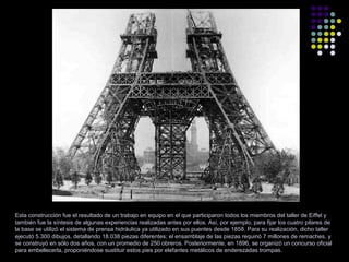 Esta construcción fue el resultado de un trabajo en equipo en el que participaron todos los miembros del taller de Eiffel y
también fue la síntesis de algunas experiencias realizadas antes por ellos. Así, por ejemplo, para fijar los cuatro pilares de
la base se utilizó el sistema de prensa hidráulica ya utilizado en sus puentes desde 1858. Para su realización, dicho taller
ejecutó 5.300 dibujos, detallando 18.038 piezas diferentes; el ensamblaje de las piezas requirió 7 millones de remaches, y
se construyó en sólo dos años, con un promedio de 250 obreros. Posteriormente, en 1896, se organizó un concurso oficial
para embellecerla, proponiéndose sustituir estos pies por elefantes metálicos de enderezadas trompas.

 