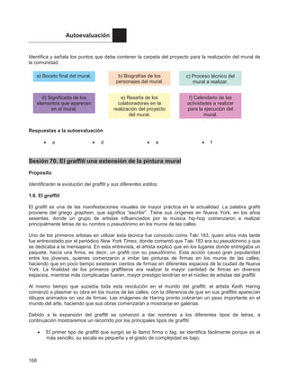 168
Autoevaluación
Identifica y señala los puntos que debe contener la carpeta del proyecto para la realización del mural de
la comunidad.
Respuestas a la autoevaluación
• a • d • e • f
Sesión 70. El graffiti una extensión de la pintura mural
Propósito
Identificarán la evolución del graffiti y sus diferentes estilos.
1.6. El graffiti
El grafiti es una de las manifestaciones visuales de mayor práctica en la actualidad. La palabra grafiti
proviene del griego graphein, que significa “escribir”. Tiene sus orígenes en Nueva York, en los años
sesentas, donde un grupo de artistas influenciados por la música hip-hop comenzaron a realizar
principalmente letras de su nombre o pseudónimo en los muros de las calles.
Uno de los primeros artistas en utilizar esta técnica fue conocido como Taki 183, quien años más tarde
fue entrevistado por el periódico New York Times, donde comentó que Taki 183 era su pseudónimo y que
se dedicaba a la mensajería. En esta entrevista, el artista explicó que en los lugares donde entregaba un
paquete, hacía una firma, es decir, un grafiti con su pseudónimo. Esta acción causó gran popularidad
entre los jóvenes, quienes comenzaron a imitar las pinturas de firmas en los muros de las calles,
haciendo que en poco tiempo existieran cientos de firmas en diferentes espacios de la ciudad de Nueva
York. La finalidad de los primeros graffiteros era realizar la mayor cantidad de firmas en diversos
espacios, mientras más complicadas fueran, mayor prestigio tendrían en el núcleo de artistas del graffiti.
Al mismo tiempo que sucedía toda esta revolución en el mundo del graffiti, el artista Keith Haring
comenzó a plasmar su obra en los muros de las calles, con la diferencia de que en sus graffitis aparecían
dibujos animados en vez de firmas. Las imágenes de Haring pronto cobrarían un peso importante en el
mundo del arte, haciendo que sus obras comenzarán a mostrarse en galerías.
Debido a la expansión del graffiti se comenzó a dar nombres a los diferentes tipos de letras, a
continuación mostraremos un recorrido por los principales tipos de graffiti.
• El primer tipo de graffiti que surgió se le llamó firma o tag, se identifica fácilmente porque es el
más sencillo, su escala es pequeña y el grado de complejidad es bajo.
a) Boceto final del mural. b) Biografías de los
personajes del mural.
d) Significado de los
elementos que aparecen
en el mural.
e) Reseña de los
colaboradores en la
realización del proyecto
del mural.
c) Proceso técnico del
mural a realizar.
f) Calendario de las
actividades a realizar
para la ejecución del
mural.
Enfocus Software - Customer Support
 