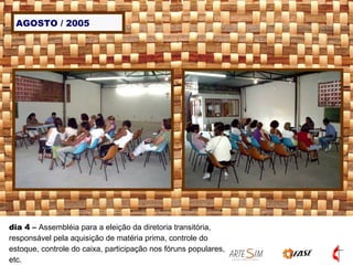 AGOSTO / 2005 dia 4  –  Assembléia para a eleição da diretoria transitória, responsável pela aquisição de matéria prima, controle do estoque, controle do caixa, participação nos fóruns populares, etc. 