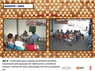 AGOSTO / 2005 dia 4  –  Assembléia para a eleição da diretoria transitória, responsável pela aquisição de matéria prima, controle do estoque, controle do caixa, participação nos fóruns populares, etc. 