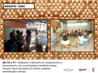 AGOSTO / 2005 dia 15 a 17  –  Realizado o I Seminário em Cooperativismo e Associativismo, com a participação do facilitador Isaque Fonseca. Houve atividades de vivência, palestras, sensibilização e almoço. 