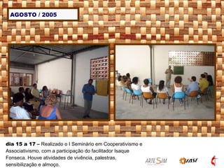 AGOSTO / 2005 dia 15 a 17  –  Realizado o I Seminário em Cooperativismo e Associativismo, com a participação do facilitador Isaque Fonseca. Houve atividades de vivência, palestras, sensibilização e almoço. 