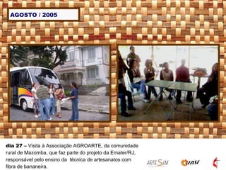 AGOSTO / 2005 dia 27  –  Visita à Associação AGROARTE, da comunidade rural de Mazomba, que faz parte do projeto da Emater/RJ, responsável pelo ensino da  técnica de artesanatos com fibra de bananeira.  