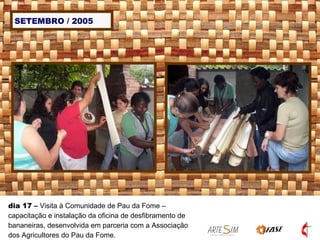 SETEMBRO / 2005 dia 17  –  Visita à Comunidade de Pau da Fome – capacitação e instalação da oficina de desfibramento de bananeiras, desenvolvida em parceria com a Associação dos Agricultores do Pau da Fome.   