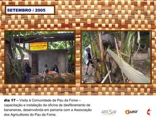 SETEMBRO / 2005 dia 17  –  Visita à Comunidade de Pau da Fome – capacitação e instalação da oficina de desfibramento de bananeiras, desenvolvida em parceria com a Associação dos Agricultores do Pau da Fome.   