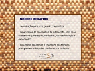 NOSSOS DESAFIOS capacitação para uma gestão cooperativa; organização de cooperativa de artesanato, com base sustentável (orientação, confecção, comercialização e exportação); autonomia econômica e financeira das famílias, principalmente daquelas chefiadas por mulheres. 