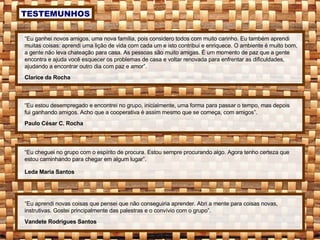 “ Eu ganhei novos amigos, uma nova família, pois considero todos com muito carinho. Eu também aprendi muitas coisas: aprendi uma lição de vida com cada um e isto contribui e enriquece. O ambiente é muito bom, a gente não leva chateação para casa. As pessoas são muito amigas. É um momento de paz que a gente encontra e ajuda você esquecer os problemas de casa e voltar renovada para enfrentar as dificuldades, ajudando a encontrar outro dia com paz e amor”. Clarice da Rocha “ Eu estou desempregado e encontrei no grupo, inicialmente, uma forma para passar o tempo, mas depois fui ganhando amigos. Acho que a cooperativa é assim mesmo que se começa, com amigos”. Paulo César C. Rocha “ Eu cheguei no grupo com o espírito de procura. Estou sempre procurando algo. Agora tenho certeza que estou caminhando para chegar em algum lugar”. Leda Maria Santos “ Eu aprendi novas coisas que pensei que não conseguiria aprender. Abri a mente para coisas novas, instrutivas. Gostei principalmente das palestras e o convívio com o grupo”. Vandete Rodrigues Santos TESTEMUNHOS 