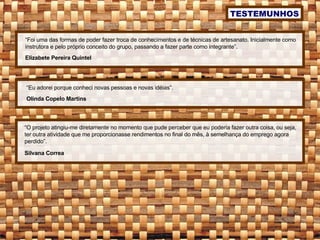 “ O projeto atingiu-me diretamente no momento que pude perceber que eu poderia fazer outra coisa, ou seja, ter outra atividade que me proporcionasse rendimentos no final do mês, à semelhança do emprego agora perdido”. Silvana Correa TESTEMUNHOS “ Foi uma das formas de poder fazer troca de conhecimentos e de técnicas de artesanato. Inicialmente como instrutora e pelo próprio conceito do grupo, passando a fazer parte como integrante”. Elizabete Pereira Quintel “ Eu adorei porque conheci novas pessoas e novas idéias”. Olinda Copelo Martins 