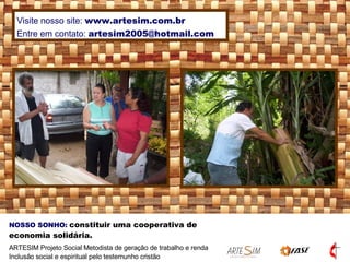 NOSSO SONHO:   constituir uma cooperativa de economia solidária. ARTESIM Projeto Social Metodista de geração de trabalho e renda Inclusão social e espiritual pelo testemunho cristão Visite nosso site:  www.artesim.com.br Entre em contato:  [email_address] 