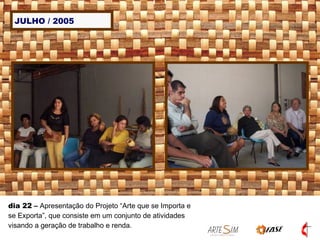 JULHO / 2005 dia 22  –  Apresentação do Projeto “Arte que se Importa e se Exporta”, que consiste em um conjunto de atividades visando a geração de trabalho e renda.  