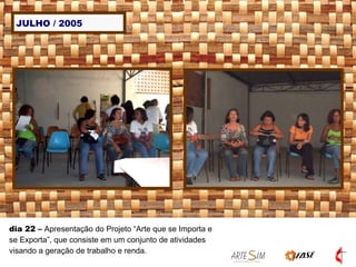 JULHO / 2005 dia 22  –  Apresentação do Projeto “Arte que se Importa e se Exporta”, que consiste em um conjunto de atividades visando a geração de trabalho e renda.  