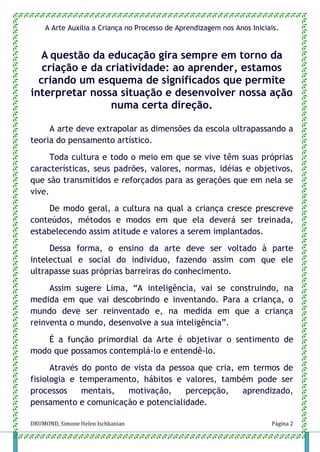 DRUMOND, Simone Helen Ischkanian Página 2
A Arte Auxilia a Criança no Processo de Aprendizagem nos Anos Iniciais.
A questão da educação gira sempre em torno da
criação e da criatividade: ao aprender, estamos
criando um esquema de significados que permite
interpretar nossa situação e desenvolver nossa ação
numa certa direção.
A arte deve extrapolar as dimensões da escola ultrapassando a
teoria do pensamento artístico.
Toda cultura e todo o meio em que se vive têm suas próprias
características, seus padrões, valores, normas, idéias e objetivos,
que são transmitidos e reforçados para as gerações que em nela se
vive.
De modo geral, a cultura na qual a criança cresce prescreve
conteúdos, métodos e modos em que ela deverá ser treinada,
estabelecendo assim atitude e valores a serem implantados.
Dessa forma, o ensino da arte deve ser voltado à parte
intelectual e social do individuo, fazendo assim com que ele
ultrapasse suas próprias barreiras do conhecimento.
Assim sugere Lima, “A inteligência, vai se construindo, na
medida em que vai descobrindo e inventando. Para a criança, o
mundo deve ser reinventado e, na medida em que a criança
reinventa o mundo, desenvolve a sua inteligência”.
É a função primordial da Arte é objetivar o sentimento de
modo que possamos contemplá-lo e entendê-lo.
Através do ponto de vista da pessoa que cria, em termos de
fisiologia e temperamento, hábitos e valores, também pode ser
processos mentais, motivação, percepção, aprendizado,
pensamento e comunicação e potencialidade.
 