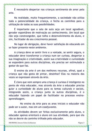 DRUMOND, Simone Helen Ischkanian Página 3
É necessário despertar nas crianças sentimento de amor pela
arte.
Na realidade, muito frequentemente, a sociedade não utiliza
toda a potencialidade da criança, e fecha os caminhos para a
utilização de todas as suas possibilidades.
É importante que a sala de aula seja um local agradável,
gerador espontâneo de motivação ao conhecimento. Um local que
não seja constrangedor, que tolha o desenvolvimento do aluno, e
sim, facilitador do seu crescimento pessoal.
No lugar de obrigação, deve haver satisfação do educando em
se fazer presente neste ambiente.
A criança deve se sentir livre e a vontade, se sentir segura, o
educador deve transformar a criança num ser curioso, despertar a
sua imaginação e criatividade, assim sua criatividade e curiosidade
se expandem para outras disciplinas, ela precisa ser estimulada a
gostar do que faz.
O ensino da arte é um dos melhores recursos, afinal, qual a
criança que não gosta de pintar, desenhar? Elas na maioria das
vezes se expressam através da Arte.
É claro que nem sempre uma criança é curiosa é inteligente no
ponto de vista educador, mas através da Arte o educador precisa
guiar a curiosidade do aluno para os temas culturais e sociais,
integrando assim, a criança junto às outras disciplinas, é o
educador fazendo um papel de facilitador no processo ensino-
aprendizagem.
No ensino da Arte para os anos iniciais o educador não
pode ser o autor, mas sim um coadjuvante.
As atividades devem ser feitas exclusivamente pelo aluno, o
educador apenas orientará o aluno em sua atividade, para que ela
não se desvie do caminho trilhado pelo educador.
 