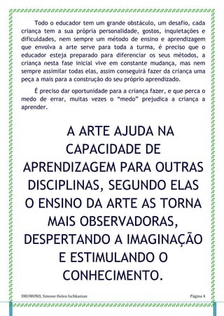 DRUMOND, Simone Helen Ischkanian Página 4
Todo o educador tem um grande obstáculo, um desafio, cada
criança tem a sua própria personalidade, gostos, inquietações e
dificuldades, nem sempre um método de ensino e aprendizagem
que envolva a arte serve para toda a turma, é preciso que o
educador esteja preparado para diferenciar os seus métodos, a
criança nesta fase inicial vive em constante mudança, mas nem
sempre assimilar todas elas, assim conseguirá fazer da criança uma
peça a mais para a construção do seu próprio aprendizado.
É preciso dar oportunidade para a criança fazer, e que perca o
medo de errar, muitas vezes o “medo” prejudica a criança a
aprender.
A ARTE AJUDA NA
CAPACIDADE DE
APRENDIZAGEM PARA OUTRAS
DISCIPLINAS, SEGUNDO ELAS
O ENSINO DA ARTE AS TORNA
MAIS OBSERVADORAS,
DESPERTANDO A IMAGINAÇÃO
E ESTIMULANDO O
CONHECIMENTO.
 