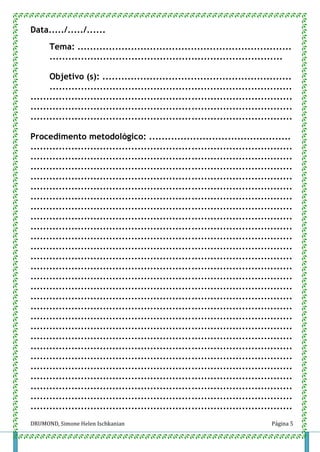 DRUMOND, Simone Helen Ischkanian Página 5
Data...../...../......
Tema: ....................................................................
..........................................................................
Objetivo (s): ............................................................
.............................................................................
...................................................................................
...................................................................................
...................................................................................
Procedimento metodológico: .............................................
...................................................................................
...................................................................................
...................................................................................
...................................................................................
...................................................................................
...................................................................................
...................................................................................
...................................................................................
...................................................................................
...................................................................................
...................................................................................
...................................................................................
...................................................................................
...................................................................................
...................................................................................
...................................................................................
...................................................................................
...................................................................................
...................................................................................
...................................................................................
...................................................................................
...................................................................................
...................................................................................
...................................................................................
...................................................................................
...................................................................................
...................................................................................
 