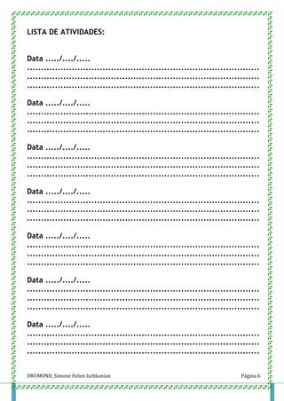 DRUMOND, Simone Helen Ischkanian Página 6
LISTA DE ATIVIDADES:
Data ...../..../.....
...................................................................................
...................................................................................
...................................................................................
Data ...../..../.....
...................................................................................
...................................................................................
...................................................................................
Data ...../..../.....
...................................................................................
...................................................................................
...................................................................................
Data ...../..../.....
...................................................................................
...................................................................................
...................................................................................
Data ...../..../.....
...................................................................................
...................................................................................
...................................................................................
Data ...../..../.....
...................................................................................
...................................................................................
...................................................................................
Data ...../..../.....
...................................................................................
...................................................................................
...................................................................................
 