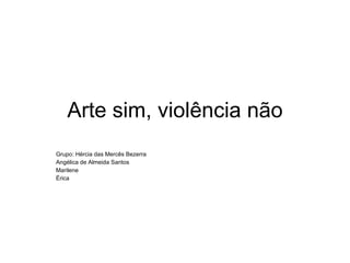 Arte sim, violência não Grupo: Hércia das Mercês Bezerra Angélica de Almeida Santos Marilene Érica 
