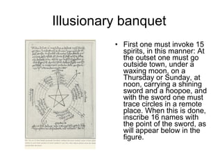 Illusionary banquet  First one must invoke 15 spirits, in this manner: At the outset one must go outside town, under a waxing moon, on a Thursday or Sunday, at noon, carrying a shining sword and a hoopoe, and with the sword one must trace circles in a remote place. When this is done, inscribe 16 names with the point of the sword, as will appear below in the figure. 