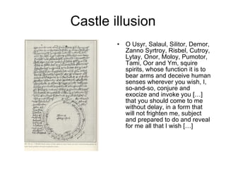 Castle illusion O Usyr, Salaul, Silitor, Demor, Zanno Syrtroy, Risbel, Cutroy, Lytay, Onor, Moloy, Pumotor, Tami, Oor and Ym, squire spirits, whose function it is to bear arms and deceive human senses wherever you wish, I, so-and-so, conjure and exocize and invoke you […] that you should come to me without delay, in a form that will not frighten me, subject and prepared to do and reveal for me all that I wish […] 