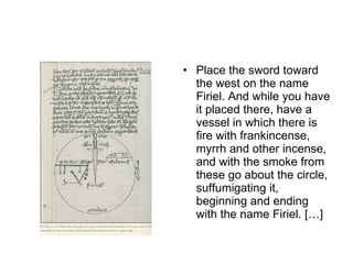 Place the sword toward the west on the name Firiel. And while you have it placed there, have a vessel in which there is fire with frankincense, myrrh and other incense, and with the smoke from these go about the circle, suffumigating it, beginning and ending with the name Firiel. […] 