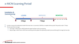 simplifies predictive maintenance
e-MCMLearningPeriod
Installation &
Commisioning
LEARN IMPROVE MONITOR
3 Days 7 Days
• In order toconstruct the mathematical model of the motor thatitisconnected to,MCMhas tocomplete the learn period. This period can take 7-10 days
• The learn period hastwostages.
 Learn stage, in which Artesis e-MCMclassifies the signals anddoes not doany monitoring
 Improvestage, in which Artesis e-MCM startsmonitoring andalsoupdates the mathematical model (constructed duringthe firststage) with new data
 
