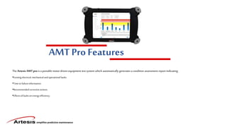 simplifies predictive maintenance
AMT Pro Features
The Artesis AMTpro is aportable motor driven equipment test system which automatically generates a condition assessment report indicating:
•Existingelectrical,mechanicalandoperationalfaults.
•Time tofailureinformation.
•Recommendedcorrectiveactions.
•Effectsoffaultson energyefficiency.
 