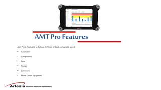 simplifies predictive maintenance
AMT Pro Features
AMT Prois Applicable to3 phase AC Motoroffixed andvariable speed:
• Generators
• Compressors
• Fans
• Pumps
• Conveyors
• MotorDriven Equipment
 