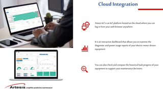 simplifies predictive maintenance
Cloud Integration
Artesis IoT is anIoT platform hosted on thecloud whereyoucan
log infrom yourweb browser anywhere.
It is an interactive dashboard that allows youto examinethe
diagnostic and power usage reports of yourelectric motor-driven
equipment
Youcan also checkand compare the historical fault progress of your
equipment to support yourmaintenancedecisions.
 