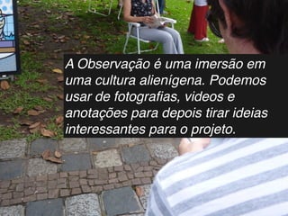 A Observação é uma imersão em
uma cultura alienígena. Podemos
usar de fotograﬁas, videos e
anotações para depois tirar ideias
interessantes para o projeto.
 