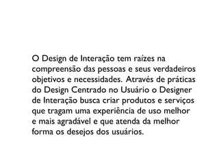 O Design de Interação tem raízes na
compreensão das pessoas e seus verdadeiros
objetivos e necessidades. Através de práticas
do Design Centrado no Usuário o Designer
de Interação busca criar produtos e serviços
que tragam uma experiência de uso melhor
e mais agradável e que atenda da melhor
forma os desejos dos usuários.
 