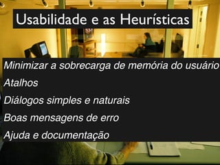 Usabilidade e as Heurísticas

Minimizar a sobrecarga de memória do usuário
Atalhos
Diálogos simples e naturais
Boas mensagens de erro
Ajuda e documentação
 
