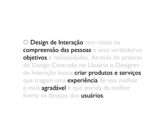 O Design de Interação tem raízes na
compreensão das pessoas e seus verdadeiros
objetivos e necessidades. Através de práticas
do Design Centrado no Usuário o Designer
de Interação busca criar produtos e serviços
que tragam uma experiência de uso melhor
e mais agradável e que atenda da melhor
forma os desejos dos usuários.
 