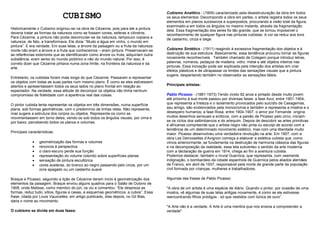 CUBISMO                                                  Cubismo Analítico - (1909) caracterizado pela desestruturação da obra em todos
                                                                                       os seus elementos. Decompondo a obra em partes, o artista registra todos os seus
                                                                                       elementos em planos sucessivos e superpostos, procurando a visão total da figura,
                                                                                       examinado-a em todos os ângulos no mesmo instante, através da fragmentação
Historicamente o Cubismo originou-se na obra de Cézanne, pois para ele a pintura       dela. Essa fragmentação dos seres foi tão grande, que se tornou impossível o
deveria tratar as formas da natureza como se fossem cones, esferas e cilindros.        reconhecimento de qualquer figura nas pinturas cubistas. A cor se reduz aos tons
Para Cézanne, a pintura não podia desvincular-se da natureza, tampouco copiava a       de castanho, cinza e bege.
natureza; de fato, a transformava. Ele dizia: “Mudo a água em vinho, o mundo em
pintura”. E era verdade. Em suas telas, a árvore da paisagem ou a fruta da natureza
morte não eram a árvore e a fruta que conhecemos – eram pintura. Preservavam-se        Cubismo Sintético - (1911) reagindo à excessiva fragmentação dos objetos e à
as referências exteriores que as identificavam como árvore ou fruta, adquiriam outra   destruição de sua estrutura. Basicamente, essa tendência procurou tornar as figuras
substância: eram seres do mundo pictórico e não do mundo natural. Por isso, é          novamente reconhecíveis. Também chamado de Colagem porque introduz letras,
correto dizer que Cézanne pintava numa zona limite, na fronteira da natureza e da      palavras, números, pedaços de madeira, vidro, metal e até objetos inteiros nas
arte.                                                                                  pinturas. Essa inovação pode ser explicada pela intenção dos artistas em criar
                                                                                       efeitos plásticos e de ultrapassar os limites das sensações visuais que a pintura
                                                                                       sugere, despertando também no observador as sensações táteis.
Entretanto, os cubistas foram mais longe do que Cézanne. Passaram a representar
os objetos com todas as suas partes num mesmo plano. É como se eles estivessem
abertos e apresentassem todos os seus lados no plano frontal em relação ao             Principais artistas:
espectador. Na verdade, essa atitude de decompor os objetos não tinha nenhum
compromisso de fidelidade com a aparência real das coisas.                             Pablo Picasso - (1881-1973) Tendo vivido 92 anos e pintado desde muito jovem
                                                                                       até próximo à sua morte passou por diversas fases: a fase Azul, entre 1901-1904,
O pintor cubista tenta representar os objetos em três dimensões, numa superfície       que representa a tristeza e o isolamento provocados pelo suicídio de Casagemas,
plana, sob formas geométricas, com o predomínio de linhas retas. Não representa,       seu amigo, são evidenciados pela monocromia e também a representa a miséria e o
mas sugere a estrutura dos corpos ou objetos. Representa-os como se                    desespero humanos; a fase Rosa, entre 1904-1907, o amor por Fernande origina
movimentassem em torno deles, vendo-os sob todos os ângulos visuais, por cima e        muitos desenhos sensuais e eróticos, com a paixão de Picasso pelo circo, iniciam-
por baixo, percebendo todos os planos e volumes.                                       se os ciclos dos saltimbancos e do arlequim. Depois de descobrir as artes primitivas
                                                                                       e africanas compreende que o artista negro não pinta ou esculpi de acordo com a
                                                                                       tendência de um determinado movimento estético, mas com uma liberdade muito
Principais características:                                                            maior. Picasso desenvolveu uma verdadeira revolução na arte. Em 1907, com a
                                                                                       obra Les Demoiselles d‟Avignon começa a elaborar a estética cubista que, como
                 geometrização das formas e volumes                                    vimos anteriormente, se fundamenta na destruição de harmonia clássica das figuras
                 renúncia à perspectiva                                                e na decomposição da realidade, essa tela subverteu o sentido da arte moderna
                 o claro-escuro perde sua função                                       com a declaração de guerra em 1914, chega ao fim a aventura cubista.
                 representação do volume colorido sobre superfícies planas             Podemos destacar, também o mural Guernica, que representa, com veemente
                 sensação de pintura escultórica                                       indignação, o bombardeio da cidade espanhola de Guernica pelos aliados alemães
                 cores austeras, do branco ao negro passando pelo cinza, por um        de Franco, em abril de 1937, responsável pela morte de grande parte da população
                 ocre apagado ou um castanho suave                                     civil formada por crianças, mulheres e trabalhadores.

Braque e Picasso, seguindo a lição de Cézanne deram inicio à geometrização dos         Algumas das frases de Pablo Picasso:
elementos da paisagem. Braque enviou alguns quadros para o Salão de Outono de
1908, onde Matisse, como membro do júri, os viu e comentou: “Ele despreza as           "A obra de um artista é uma espécie de diário. Quando o pintor, por ocasião de uma
formas, reduz tudo, sítios, figuras e casas, a esquemas geométricos, a cubos”. Essa    mostra, vê algumas de suas telas antigas novamente, é como se ele estivesse
frase, citada por Louis Vauxcelles, em artigo publicado, dias depois, no Gil Blas,     reencontrando filhos pródigos - só que vestidos com túnica de ouro”.
daria o nome ao movimento.
                                                                                       "A Arte não é a verdade. A Arte é uma mentira que nos ensina a compreender a
O cubismo se divide em duas fases:                                                     verdade".
 