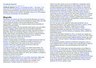 Tarsila do Amaral                                                                Apesar de ter tido contato com as novas tendências e vanguardas, Tarsila
Origem: Wikipédia, a enciclopédia livre.                                         somente aderiu às ideias modernistas ao voltar ao Brasil, em 1922. Numa
Tarsila do Amaral (Capivari, 1 de setembro de 1886 — São Paulo, 17 de            confeitaria paulistana, foi apresentada por Anita Malfatti aos modernistas
janeiro de 1973) foi uma pintora e desenhista brasileira e uma das figuras       Oswald de Andrade, Mário de Andrade e Menotti Del Picchia. Esses novos
centrais da pintura brasileira e da primeira fase do movimento modernista        amigos passaram a frequentar seu atelier, formando o Grupo dos Cinco.
brasileiro, ao lado de Anita Malfatti. Seu quadro Abaporu, de 1928, inaugura     Em janeiro de 1923, na Europa, Tarsila se uniu a Oswald de Andrade e o
o movimento antropofágico nas artes plásticas.                                   casal viajou por Portugal e Espanha. De volta a Paris, estudou com os artistas
                                                                                 cubistas: frequentou a Academia de Lhote, conheceu Pablo Picasso e tornou-
                                                                                 se amiga do pintor Fernand Léger, visitando a academia desse mestre do
Biografia                                                                        cubismo, de quem Tarsila conservou, principalmente, a técnica lisa de pintura
Nascida em 1 de setembro de 1886, na Fazenda São Bernardo, em Capivari,          e certa influência do modelado legeriano.
interior de São Paulo, era filha de José Estanislau do Amaral Filho e de Lydia   Fases Pau-Brasil e Antropofágica
Dias de Aguiar do Amaral, e neta de José Estanislau do Amaral,                   Em 1924, em meio à uma viagem de "redescoberta do Brasil" com os
cognominado “o milionário” em virtude da imensa fortuna acumulada em             modernistas brasileiros e com o poeta franco-suíço Blaise Cendrars, Tarsila
fazendas do interior paulista.                                                   iniciou sua fase artística “Pau-Brasil”, dotada de cores e temas
Seu pai herdou a fortuna e diversas fazendas, onde Tarsila e seus sete irmãos    acentuadamente tropicais e brasileiros, onde surgem os "bichos
passaram a infância. Desde criança, fazia uso de produtos importados             nacionais"(mencionados em poema por Carlos Drummond de Andrade), a
franceses e foi educada conforme o gosto do tempo. Sua primeira mestra, a        exuberância da fauna e da flora brasileira, as máquinas, trilhos, símbolos da
belga Mlle. Marie van Varemberg d’Egmont, ensinou-lhe a ler, escrever,           modernidade urbana.
bordar e falar francês. Sua mãe passava horas ao piano e contando histórias      Casou-se com Oswald de Andrade em 1926 e, no mesmo ano, realizou sua
dos romances que lia às crianças. Seu pai recitava versos em francês,            primeira exposição individual, na Galeria Percier, em Paris. Em 1928, Tarsila
retirados dos numerosos volumes de sua biblioteca.                               pinta o Abaporu, cujo nome de origem indígena significa "homem que come
Estudos em São Paulo e Barcelona                                                 carne humana", obra que originou o Movimento Antropofágico, idealizado
Tarsila do Amaral estudou em São Paulo, em colégio de freiras do bairro de       pelo seu marido.
Santana, e no Colégio Sion. E completou os estudos em Barcelona, na              A Antropofagia propunha a digestão de influências estrangeiras, como no
Espanha, no Colégio Sacré-Coeur, onde venceu vários concursos de                 ritual canibal (em que se devora o inimigo com a crença de poder-se absorver
ortografia. desde cedo a pequena bela jovem interesava pela arte.                suas qualidades), para que a arte nacional ganhasse uma feição mais
Primeiro casamento e maternidade                                                 brasileira.
Ao chegar da Europa, em 1904, casou-se com André Teixeira Pinto. Em              Em julho de 1929, Tarsila expõe suas telas pela primeira vez no Brasil, no
1906, nasceu a única filha do casal, Dulce. Logo o primeiro casamento da         Rio de Janeiro. Nesse mesmo ano, em virtude da quebra da Bolsa de Nova
artista chegou ao fim. A diferença cultural do casal era grande. O marido se     York e da consequente crise econômica, Tarsila e sua família de fazendeiros
opunha ao desenvolvimento artístico de Tarsila, que se separou e conseguiu a     sentem no bolso os efeitos da crise do café. Ainda em 1929, Oswald de
anulação do casamento anos depois.                                               Andrade deixou Tarsila para ficar com a revolucionária Patrícia Galvão.
A artista inicia sua carreira                                                    Em 1930, Tarsila conseguiu o cargo de conservadora da Pinacoteca do Estado
Começou a aprender pintura em 1917, com Pedro Alexandrino. Mais tarde,           de São Paulo. Deu início à organização do catálogo da coleção do primeiro
estuda com o alemão George Fischer Elpons. Em 1920, viaja a Paris e              museu de arte paulista. Porém, com o advento de Getúlio Vargas e com a
frequenta a Academia Julian, onde desenhava nus e modelos vivos                  queda de Júlio Prestes, perdeu o cargo.
intensamente. Também estudou na Academia de Emile Renard.
 