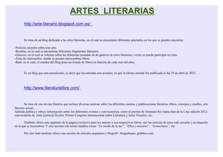 ARTES LITERARIAS
       http://arte-literario.blogspot.com.es/


       Se trata de un blog dedicado a las artes literarias, en el cual se encuentran diferentes apartados en los que se pueden encontrar:

-Noticias actuales sobre este arte.
-Reseñas, en la cual se encuentran diferentes fragmentos literarios.
-Géneros, en el cual se informa sobre las diferentes jornadas de de géneros de artes literarias y cómo se puede participar en ellas.
-Zona de intercambio, donde se pueden intercambiar libros.
-Baúl, en el cual, el creador del blog pone un listado de libros en función de cada mes del años.


       Es un blog que esta actualizado, es decir que las entradas son actuales, ya que la última entrada fue publicada el día 29 de abril de 2012.



       http://www.literaturalibre.com/


         Se trata de una revista literaria que incluye diversas noticias sobre los diferentes autores y publicaciones literarias, libros, consejos y reseñas, arte
literario actual...
Además publica y ofrece información sobre los diferentes eventos y convocatorias, como el premio de literatura Sor Juana Inés de la Cruz edición 2012;
convocatoria de mini [ciencia] ficción; Primer Congreso Internacional sobre Literatura y Artes Visuales, etc.

        También ofrece otro apartado de la página exclusiva para los autores y sus respectivos libros, con las noticias de éstos más actuales y la situación
en la que se encuentran. Y otra sección con textos inéditos como “La noche de la luz”, “Ellos y nosotros”, “Iconoclasta”, etc.

       Por otro lado también ofrece una sección de artículos populares y blogroll : blogurbania; globbos.com.
 