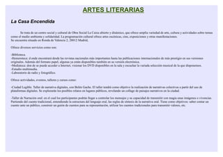 ARTES LITERARIAS
La Casa Encendida

       Se trata de un centro social y cultural de Obra Social La Caixa abierto y dinámico, que ofrece amplía variedad de arte, cultura y actividades sobre temas
como el medio ambienta y solidaridad. La programación cultural ofrece artes escénicas, cine, exposiciones y otras manifestaciones.
Se encuentra situado en Ronda de Valencia 2, 28012 Madrid,

Ofrece diversos servicios como son:

-Biblioteca.
-Hemeroteca: d onde encontrará desde las revistas nacionales más importantes hasta las publicaciones internacionales de más prestigio en sus versiones
originales. Además del formato papel, algunas ya están disponibles también en su versión electrónica.
-Mediateca: don de se puede acceder a Internet, visionar los DVD disponibles en la sala y escuchar la variada selección musical de la que disponemos.
-Estudio multimedia.
-Laboratorio de radio y fotográfico.

Ofrece actividades, eventos, talleres y cursos como:

-Ciudad Legible. Taller de narrativa digitales, con Belén Gache. El taller tendrá como objetivo la realización de narrativas colectivas a partir del uso de
plataformas digitales. Se explorarán los posibles relatos en lugares públicos, revelando un collage de paisajes narrativos en la ciudad.

-Taller de Narración oral: en el cual los participantes podrán llegar a controlar los mensajes y su capacidad de transmitir con magia unas imágenes o vivencias.
Partiendo del cuento tradicional, entendiendo la estructura del lenguaje oral, las reglas de síntesis de la narrativa oral. Tiene como objetivos: saber contar un
cuento ante un público, construir un guión de cuentos para su representación, utilizar los cuentos tradicionales para transmitir valores, etc.
 