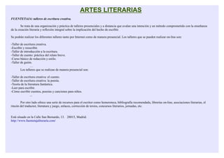ARTES LITERARIAS
FUENTETAJA: talleres de escritura creativa.

        Se trata de una organización y práctica de talleres presenciales y a distancia que avalan una intención y un método comprometido con la enseñanza
de la creación literaria y reflexión integral sobre la implicación del hecho de escribir.

Se podrán realizar los diferentes talleres tanto por Internet como de manera presencial. Los talleres que se pueden realizar on-line son:

-Taller de escritura creativa.
-Escribir y reescribir.
-Taller de introducción a la escritura.
-Taller de cuento: práctica del relato breve.
-Curso básico de redacción y estilo.
-Taller de guión.
                …
        Los talleres que se realizan de manera presencial son:

-Taller de escritura creativa: el cuento.
-Taller de escritura creativa: la poesía.
-Teoría de la literatura fantástica.
-Leer para escribir.
-Cómo escribir cuentos, poesías y canciones para niños.
                ...

       Por otro lado ofrece una serie de recursos para el escritor como hemeroteca, bibliografía recomendada, librerías on-line, asociaciones literarias, el
rincón del traductor, literatura y juego, enlaces, corrección de textos, concursos literarios, jornadas, etc.


Está situado en la Calle San Bernardo, 13. 28015, Madrid.
http://www.fuentetajaliteraria.com/
 