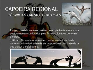 CAPOEIRA REGIONAL
TÉCNICAS CARACTERISTICAS



 Ginga, consiste en unos pasos con un pie hacia atrás y una
 postura neutra con los dos pies firmes colocados de forma
 paralela.
  Utilidad: El mantenerse uno en continuo movimiento da
 ritmo y continuidad, además de proporcionar una base de la
 que atacar o defenderse.
 