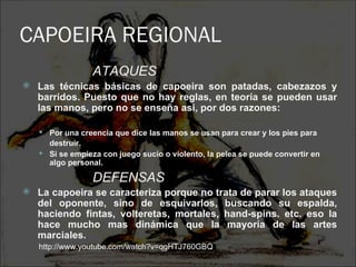 CAPOEIRA REGIONAL
                  ATAQUES
   Las técnicas básicas de capoeira son patadas, cabezazos y
    barridos. Puesto que no hay reglas, en teoría se pueden usar
    las manos, pero no se enseña asi, por dos razones:

     Por una creencia que dice las manos se usan para crear y los pies para
      destruir.
     Si se empieza con juego sucio o violento, la pelea se puede convertir en
      algo personal.

                  DEFENSAS
   La capoeira se caracteriza porque no trata de parar los ataques
    del oponente, sino de esquivarlos, buscando su espalda,
    haciendo fintas, volteretas, mortales, hand-spins. etc. eso la
    hace mucho mas dinámica que la mayoría de las artes
    marciales.
    http://www.youtube.com/watch?v=qgHTJ760GBQ
 