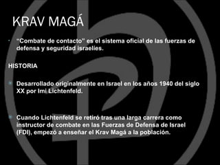 KRAV MAGÁ
•   “Combate de contacto” es el sistema oficial de las fuerzas de
    defensa y seguridad israelíes.

HISTORIA

   Desarrollado originalmente en Israel en los años 1940 del siglo
    XX por Imi Lichtenfeld.



   Cuando Lichtenfeld se retiró tras una larga carrera como
    instructor de combate en las Fuerzas de Defensa de Israel
    (FDI), empezó a enseñar el Krav Magá a la población.
 