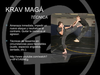KRAV MAGÁ
                       TÉCNICA
   Amenaza inmediata, impedir un
    nuevo ataque y neutralizar al
    contrario. Quitar la iniciativa al
    agresor.

   Técnicas de desarme en
    circunstancias poco favorables
    (suelo, espacios angostos,
    sentado, etc.).

    http://www.youtube.com/watch?
    v=IfF4TrR8NEg
 