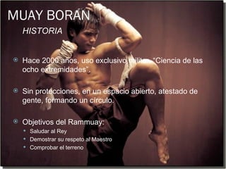 MUAY BORAN
    HISTORIA


   Hace 2000 años, uso exclusivo militar. “Ciencia de las
    ocho extremidades”.

   Sin protecciones, en un espacio abierto, atestado de
    gente, formando un círculo.

   Objetivos del Rammuay:
     Saludar al Rey
     Demostrar su respeto al Maestro
     Comprobar el terreno
 