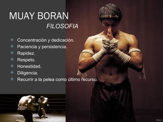 MUAY BORAN
                  FILOSOFIA

   Concentración y dedicación.
   Paciencia y persistencia.
   Rapidez.
   Respeto.
   Honestidad.
   Diligencia.
   Recurrir a la pelea como último recurso.
 