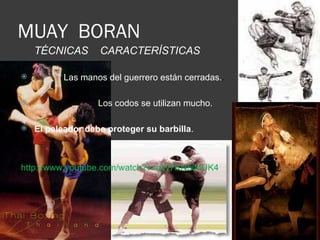 MUAY BORAN
    TÉCNICAS       CARACTERÍSTICAS

          Las manos del guerrero están cerradas..

                  Los codos se utilizan mucho.

   El peleador debe proteger su barbilla.



http://www.youtube.com/watch?v=gW7KN5iMUK4
 