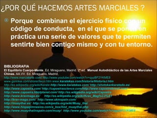 ¿POR QUÉ HACEMOS ARTES MARCIALES ?
   Porque combinan el ejercicio físico con un
    código de conducta, en el que se ponen en
    práctica una serie de valores que te permiten
    sentirte bien contigo mismo y con tu entorno.


BIBLIOGRAFIA
El Equilibrio Cuerpo-Mente. Ed. Miraguano, Madrid. 2ª ed. Manual Autodidáctico de las Artes Marciales
Chinas. AA.VV. Ed. Miraguano, Madrid,
http://www.marcialarte.com/ http://www.youtube.com/watch?v=qypBF2YKME8
www.gorinkai.com/shorei/tecni.htm www.karatekas.com/historia/HistoriaJ.htm
http://es.wikipedia.org/wiki/Karate http://www.karatekas.com/ http://shotokankaratedo.es/
http://www.capoeira.com/ http://capoeirascience.com/http://www.capoeirabrasil.com/
http://www.capoeira.htmlplanet.com/ http://es.wikipedia.org/wiki/Capoeira
http://www.kravmaga.es/ http://es.wikipedia.org/wiki/Krav_Mag%C3%A1
http://krav-maga.com/ http://www.skmspain.com/
http://muaythai.es/ http://es.wikipedia.org/wiki/Muay_thai
http://www.hispagimnasios.com/a_box/hist_muaythai.php
http://www.muaythaiinspain.com/muay/ http://www.youtube.com/watch?v=qypBF2YKME8
 