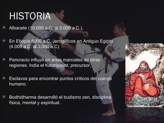 HISTORIA
   Albacete (10.000 a.C. al 5.000 a.C.).

   En Etiopía 6000 a.C. Jeroglíficos en Antiguo Egipto
    (4.000 a.C. al 3.000 a.C)

   Pancracio influyó en artes marciales de otras
    regiones. India el Kalaripayat, precursor.

   Esclavos para encontrar puntos críticos del cuerpo
    humano.

   Bodhidharma desarrolló el budismo zen, disciplina
    física, mental y espiritual.
 