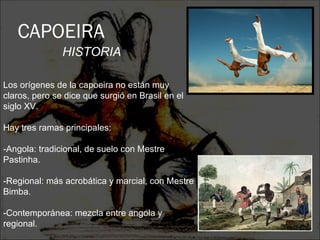 CAPOEIRA
               HISTORIA

Los orígenes de la capoeira no están muy
claros, pero se dice que surgió en Brasil en el
siglo XV.

Hay tres ramas principales:

-Angola: tradicional, de suelo con Mestre
Pastinha.

-Regional: más acrobática y marcial, con Mestre
Bimba.

-Contemporánea: mezcla entre angola y
regional.
 